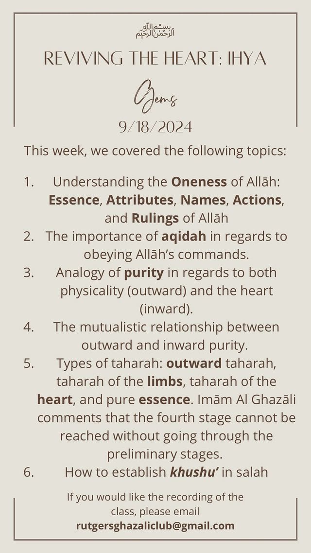 Reviving the Heart: Ihya — Gems, 9/18/2024. This week we covered: understanding the Oneness of Allah (Essence, Attributes, Names, Actions and Rulings); the importance of aqidah in regards to obeying Allah's commands; analogy of purity in regards to both physicality and the heart; the mutualistic relationship between outward and inward purity; types of taharah — outward taharah, taharah of the limbs, taharah of the heart, and pure essence; and how to establish khushu' in salah.